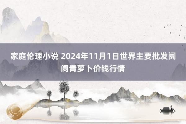 家庭伦理小说 2024年11月1日世界主要批发阛阓青萝卜价钱行情