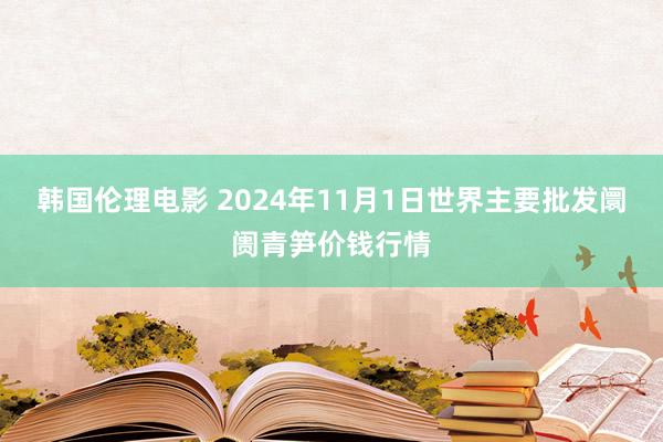 韩国伦理电影 2024年11月1日世界主要批发阛阓青笋价钱行情