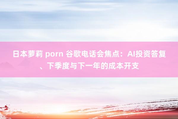 日本萝莉 porn 谷歌电话会焦点：AI投资答复、下季度与下一年的成本开支