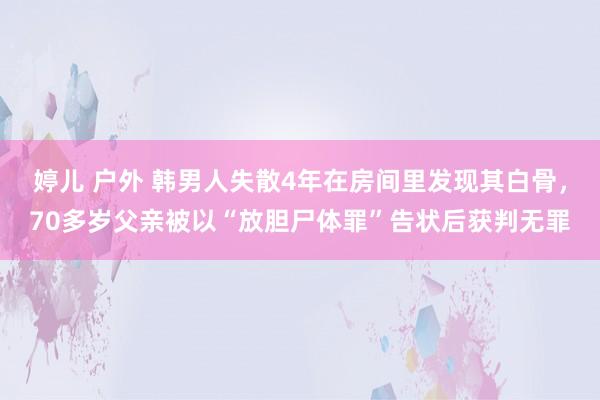 婷儿 户外 韩男人失散4年在房间里发现其白骨，70多岁父亲被以“放胆尸体罪”告状后获判无罪