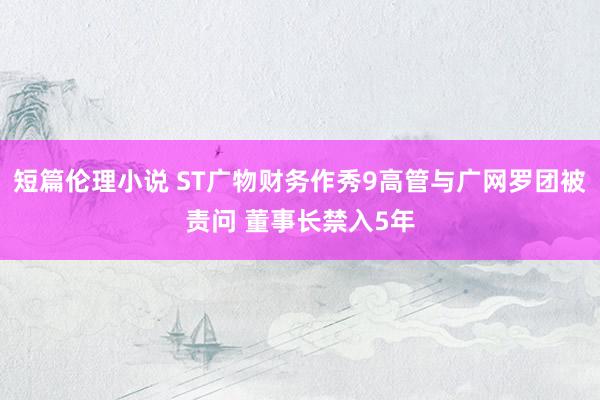 短篇伦理小说 ST广物财务作秀9高管与广网罗团被责问 董事长禁入5年