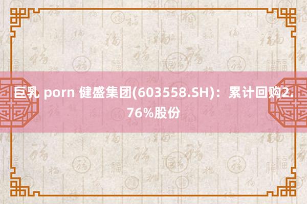 巨乳 porn 健盛集团(603558.SH)：累计回购2.76%股份