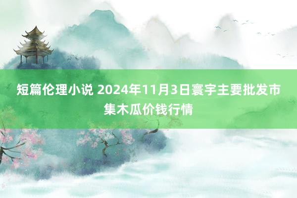 短篇伦理小说 2024年11月3日寰宇主要批发市集木瓜价钱行情