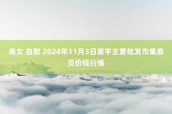 美女 自慰 2024年11月3日寰宇主要批发市集扇贝价钱行情