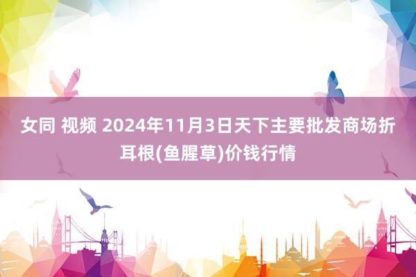 女同 视频 2024年11月3日天下主要批发商场折耳根(鱼腥草)价钱行情