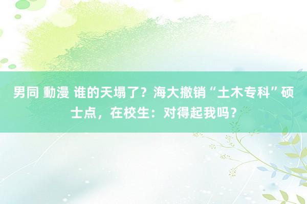 男同 動漫 谁的天塌了？海大撤销“土木专科”硕士点，在校生：对得起我吗？