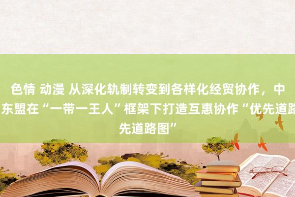 色情 动漫 从深化轨制转变到各样化经贸协作，中国与东盟在“一带一王人”框架下打造互惠协作“优先道路图”