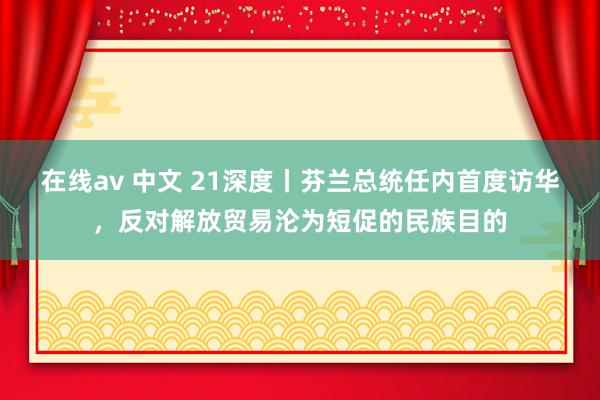 在线av 中文 21深度丨芬兰总统任内首度访华，反对解放贸易沦为短促的民族目的