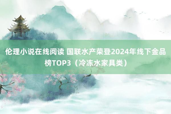 伦理小说在线阅读 国联水产荣登2024年线下金品榜TOP3（冷冻水家具类）