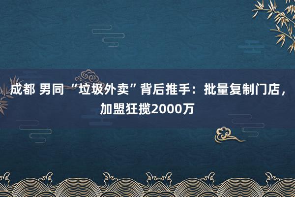 成都 男同 “垃圾外卖”背后推手：批量复制门店，加盟狂揽2000万