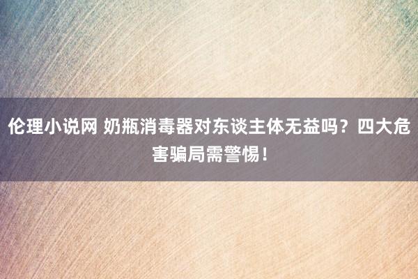 伦理小说网 奶瓶消毒器对东谈主体无益吗？四大危害骗局需警惕！