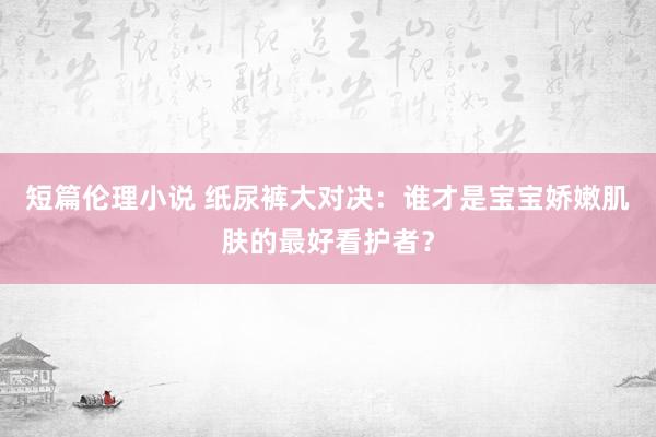 短篇伦理小说 纸尿裤大对决：谁才是宝宝娇嫩肌肤的最好看护者？