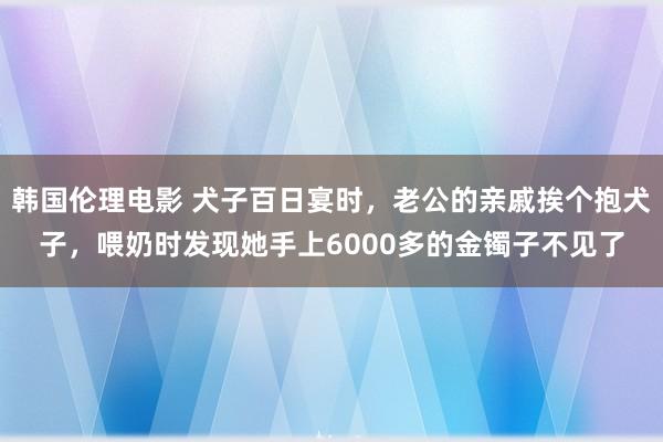 韩国伦理电影 犬子百日宴时，老公的亲戚挨个抱犬子，喂奶时发现她手上6000多的金镯子不见了