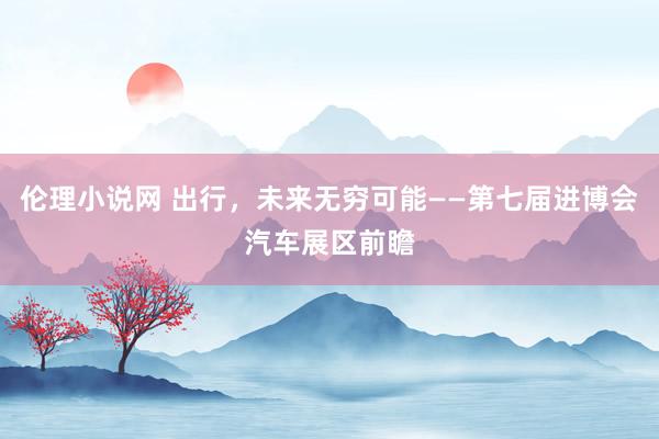 伦理小说网 出行，未来无穷可能——第七届进博会汽车展区前瞻