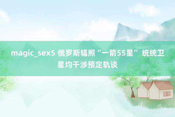 magic_sex5 俄罗斯辐照“一箭55星” 统统卫星均干涉预定轨谈