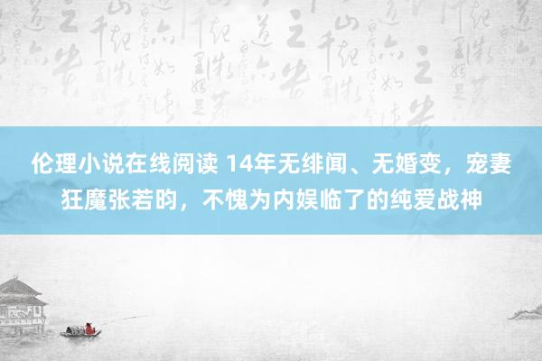 伦理小说在线阅读 14年无绯闻、无婚变，宠妻狂魔张若昀，不愧为内娱临了的纯爱战神