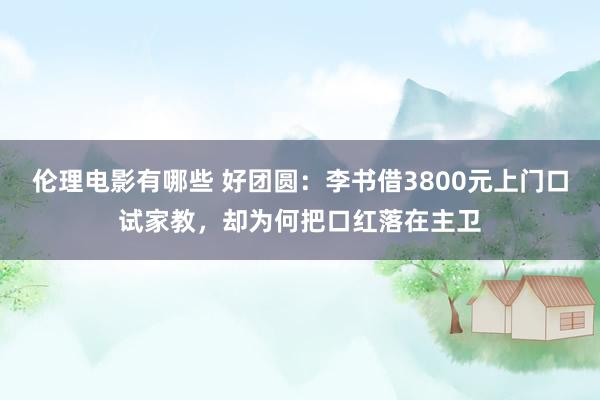 伦理电影有哪些 好团圆：李书借3800元上门口试家教，却为何把口红落在主卫