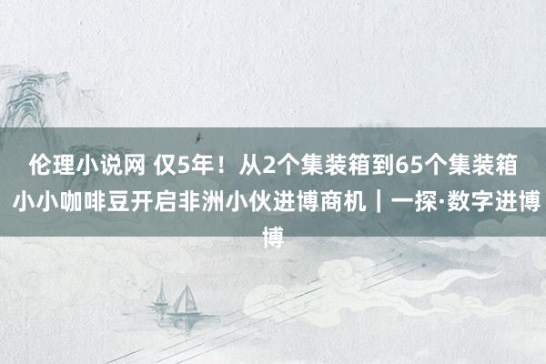 伦理小说网 仅5年！从2个集装箱到65个集装箱 小小咖啡豆开启非洲小伙进博商机｜一探·数字进博