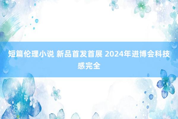 短篇伦理小说 新品首发首展 2024年进博会科技感完全