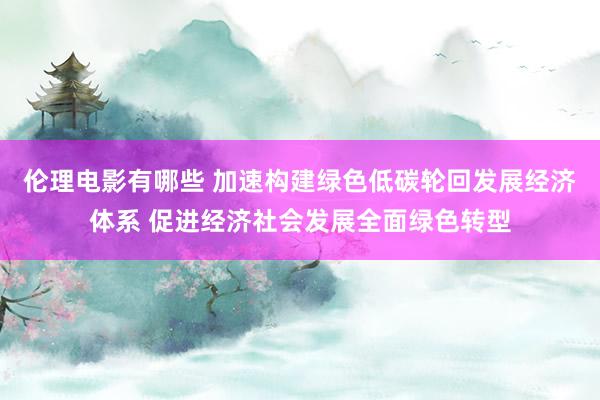 伦理电影有哪些 加速构建绿色低碳轮回发展经济体系 促进经济社会发展全面绿色转型