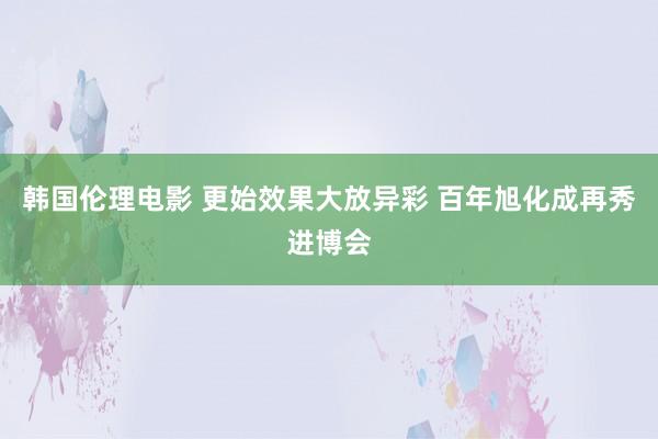 韩国伦理电影 更始效果大放异彩 百年旭化成再秀进博会