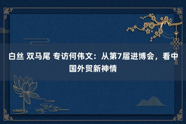 白丝 双马尾 专访何伟文：从第7届进博会，看中国外贸新神情