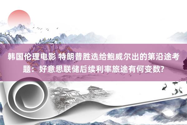 韩国伦理电影 特朗普胜选给鲍威尔出的第沿途考题：好意思联储后续利率旅途有何变数?