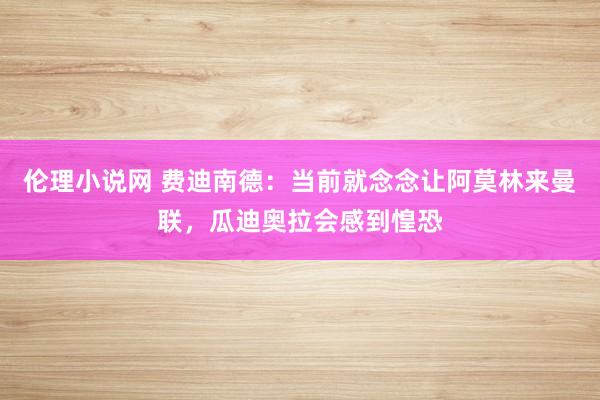 伦理小说网 费迪南德：当前就念念让阿莫林来曼联，瓜迪奥拉会感到惶恐