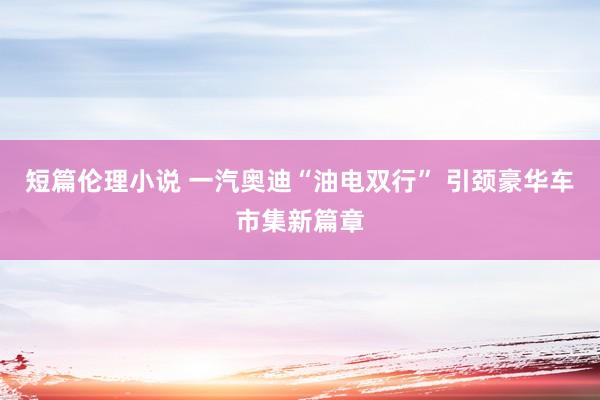 短篇伦理小说 一汽奥迪“油电双行” 引颈豪华车市集新篇章