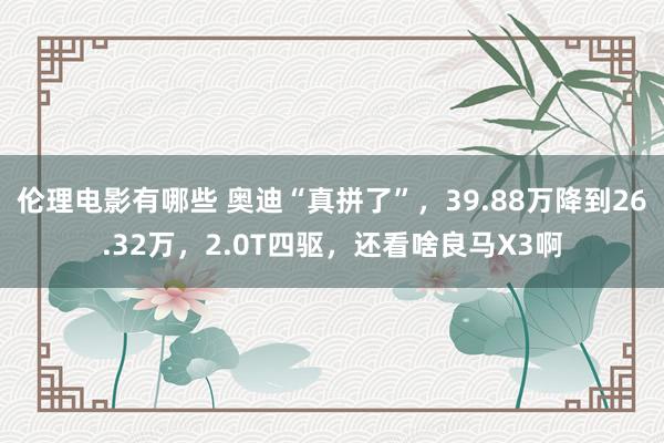 伦理电影有哪些 奥迪“真拼了”，39.88万降到26.32万，2.0T四驱，还看啥良马X3啊