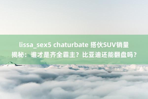 lissa_sex5 chaturbate 搭伙SUV销量揭秘：谁才是齐全霸主？比亚迪还能翻盘吗？