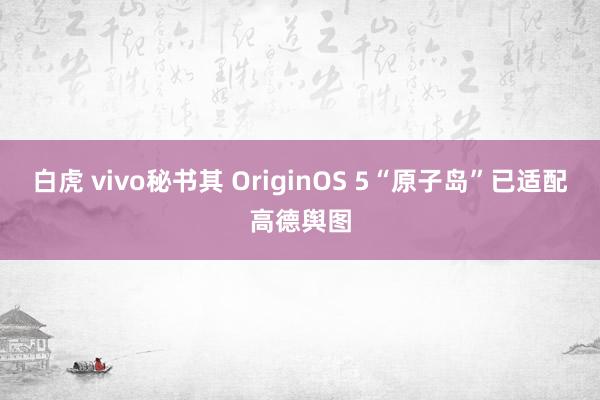 白虎 vivo秘书其 OriginOS 5“原子岛”已适配高德舆图