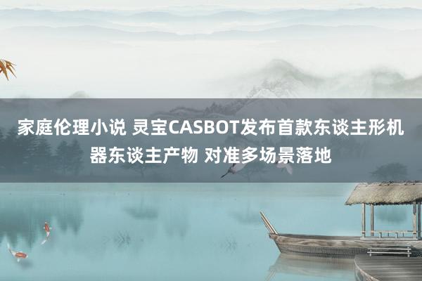 家庭伦理小说 灵宝CASBOT发布首款东谈主形机器东谈主产物 对准多场景落地