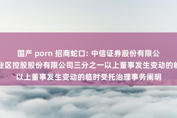 国产 porn 招商蛇口: 中信证券股份有限公司对于招商局蛇口工业区控股股份有限公司三分之一以上董事发生变动的临时受托治理事务阐明