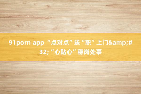 91porn app “点对点”送“职”上门&#32;“心贴心”稳岗处事