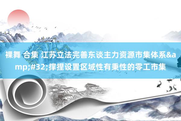 裸舞 合集 江苏立法完善东谈主力资源市集体系&#32;撑捏设置区域性有秉性的零工市集