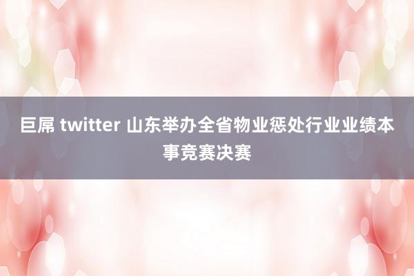 巨屌 twitter 山东举办全省物业惩处行业业绩本事竞赛决赛