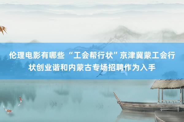 伦理电影有哪些 “工会帮行状”京津冀蒙工会行状创业谐和内蒙古专场招聘作为入手