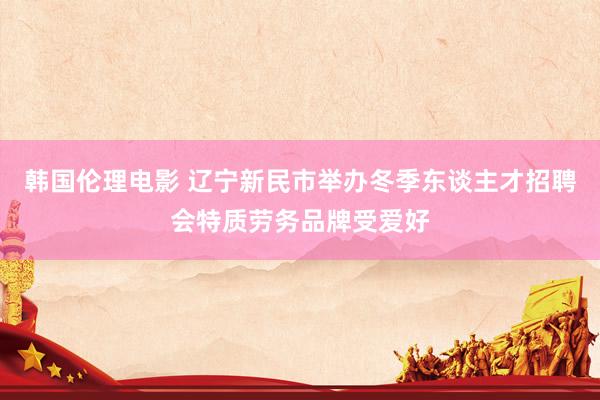 韩国伦理电影 辽宁新民市举办冬季东谈主才招聘会特质劳务品牌受爱好