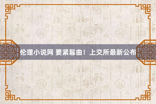 伦理小说网 要紧鬈曲！上交所最新公布