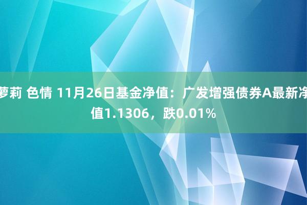 萝莉 色情 11月26日基金净值：广发增强债券A最新净值1.1306，跌0.01%