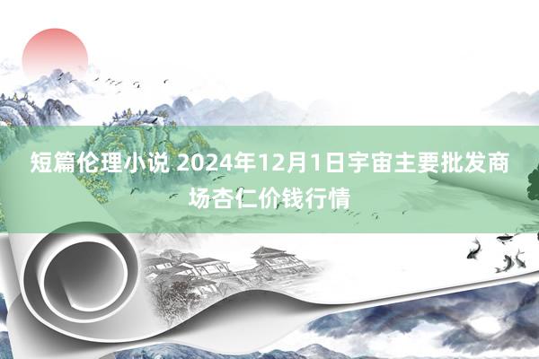 短篇伦理小说 2024年12月1日宇宙主要批发商场杏仁价钱行情