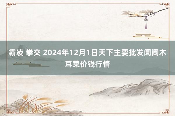 霸凌 拳交 2024年12月1日天下主要批发阛阓木耳菜价钱行情