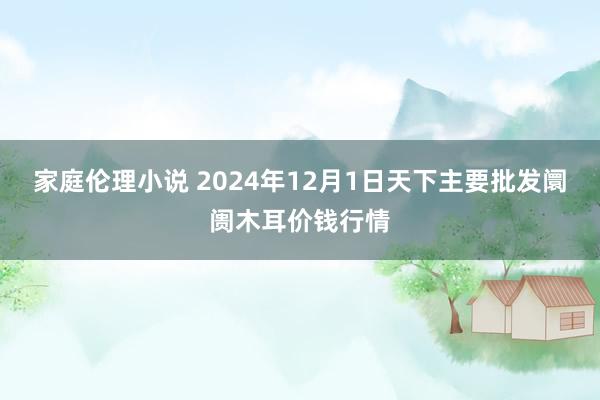 家庭伦理小说 2024年12月1日天下主要批发阛阓木耳价钱行情