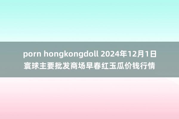 porn hongkongdoll 2024年12月1日寰球主要批发商场早春红玉瓜价钱行情