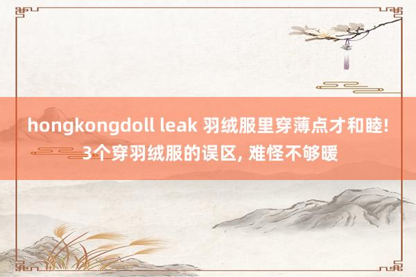 hongkongdoll leak 羽绒服里穿薄点才和睦! 3个穿羽绒服的误区， 难怪不够暖