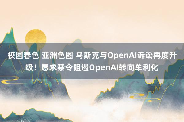 校园春色 亚洲色图 马斯克与OpenAI诉讼再度升级！恳求禁令阻遏OpenAI转向牟利化