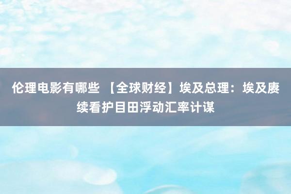 伦理电影有哪些 【全球财经】埃及总理：埃及赓续看护目田浮动汇率计谋