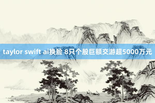 taylor swift ai换脸 8只个股巨额交游超5000万元