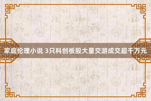 家庭伦理小说 3只科创板股大量交游成交超千万元